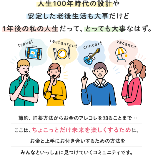 人生100年時代の設計や 安定した老後生活も大事だけど 1年後の私の人生だって、とても大事なはず。節約、貯蓄方法からお金のアレコレを知ることまで…ここは、ちょこっとだけ未来を楽しくするために、お金と上手にお付き合いするための方法をみんなといっしょに見つけていくコミュニティです。