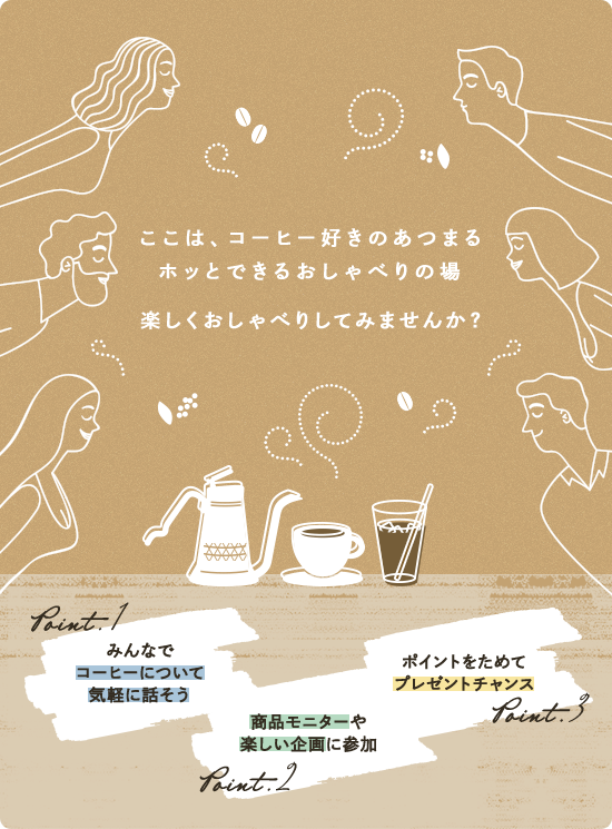 ここは、コーヒー好きのあつまるホッとできるおしゃべりの場 楽しくおしゃべりしてみませんか？ Point.1:みんなでコーヒーについて気軽に話そう Point.2:商品モニターや楽しい企画に参加 Point.3:ポイントをためてプレゼントチャンス