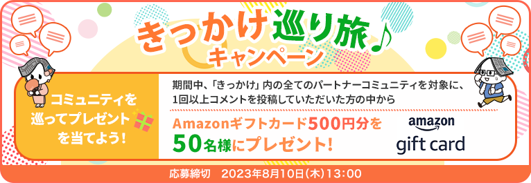 きっかけ巡り旅♪キャンペーン コミュニティを巡ってプレゼントを当てよう！ 期間中、「きっかけ」内の全てのパートナーコミュニティを対象に、1回以上コメントを投稿していただいた方の中からAmazonギフトカード500円分を50名様にプレゼント！ 応募締切:2023年8月10日(木)13:00