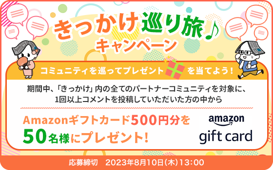 きっかけ巡り旅♪キャンペーン コミュニティを巡ってプレゼントを当てよう！ 期間中、「きっかけ」内の全てのパートナーコミュニティを対象に、1回以上コメントを投稿していただいた方の中からAmazonギフトカード500円分を50名様にプレゼント！ 応募締切:2023年8月10日(木)13:00