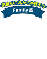 家族のこれからを話そう Family島