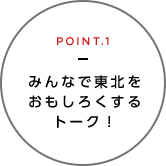 POINT.1 みんなで東北をおもしろくするトーク！