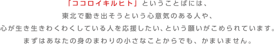 「ココロイキルヒト」ということばには、東北で動き出そうという心意気のある人や、心が生き生きわくわくしている人を応援したい、という願いがこめられています。まずはあなたの身のまわりの小さなことからでも、かまいません。