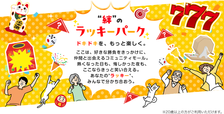 “絆”のラッキーパーク ドキドキを、もっと楽しく。ここは、好きな勝負をきっかけに、仲間と出会えるコミュニティモール。熱くなった日も、悔しかった夜も、ここならきっと笑い合える。あなたの“ラッキー”、みんなで分かち合おう。