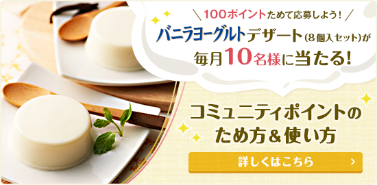 100ポイントためて応募しよう!バニラヨーグルトデザート(8個入セット)が毎月10名様に当たる! コミュニティポイントのため方&使い方 詳しくはこちら