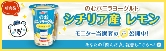 新商品 のむバニラヨーグルト シチリア産レモン モニター当選者の声公開中！ あなたの「飲んだ♪」報告もこちらへ！