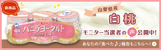 新商品 バニラヨーグルト 山梨県産 白桃 モニター当選者の声公開中！ あなたの「食べた♪」報告もこちらへ！