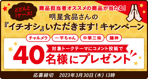 どどんと1ケース! 商品担当者オススメの商品が当たる! 明星食品さんの『イチオシ』いただきます!キャンペーン チャルメラ、一平ちゃん、中華三昧、麵神 対象トークテーマにコメント投稿で40名様にプレゼント 応募締切:2023年3月30日(木)13時