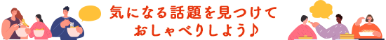 気になる話題を見つけておしゃべりしよう♪