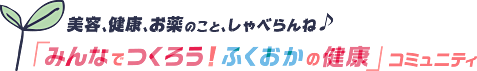 美容、健康、お薬のこと、しゃべらんね♪「みんなでつくろう！ふくおかの健康」コミュニティ