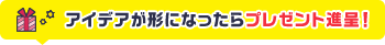 アイデアが形になったらプレゼントを進呈！