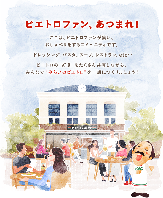 ピエトロファン、あつまれ!　ここは、ピエトロファンが集い、おしゃべりをするコミュニティです。ドレッシング、パスタ、スープ、レストラン、etc…ピエトロの「好き」をたくさん共有しながら、みんなで“みらいのピエトロ”を一緒につくりましょう！