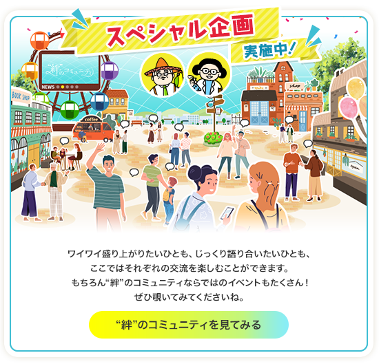 スペシャル企画実施中！ワイワイ盛り上がりたいひとも、じっくり語り合いたいひとも、ここではそれぞれの交流を楽しむことができます。もちろん“絆”のコミュニティならではのイベントもたくさん！ぜひ覗いてみてくださいね。