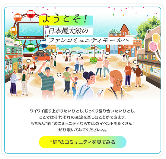 ようこそ！日本最大級のファンコミュニティモールへ ワイワイ盛り上がりたいひとも、じっくり語り合いたいひとも、ここではそれぞれの交流を楽しむことができます。もちろん“絆”のコミュニティならではのイベントもたくさん！ぜひ覗いてみてくださいね。“絆”のコミュニティを見てみる