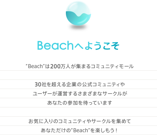 Beachへようこそ “Beach”は200万人が集まるコミュニティモール30社を超える企業の公式コミュニティやユーザーが運営するさまざまなサークルがあなたの参加を待っています。お気に入りのコミュニティやサークルを集めてあなただけの“Beach”を楽しもう！