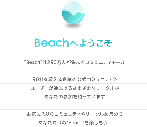 Beachへようこそ “Beach”は250万人が集まるコミュニティモール50社を超える企業の公式コミュニティやユーザーが運営するさまざまなサークルがあなたの参加を待っています。お気に入りのコミュニティやサークルを集めてあなただけの“Beach”を楽しもう！