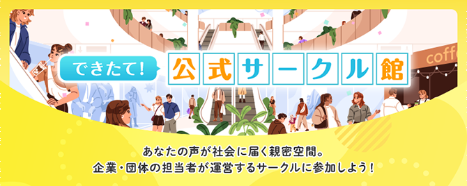 できたて！ 公式サークル館 あなたの声が社会に届く親密空間。企業・団体の担当者が運営するサークルに参加しよう！