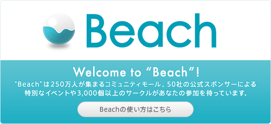 Welcome to “Beach”! “Beach”は200万人が集まるコミュニティモール。30社の公式スポンサーによる特別なイベントや3,000個以上のサークルがあなたの参加を待っています。Beachの使い方はこちら