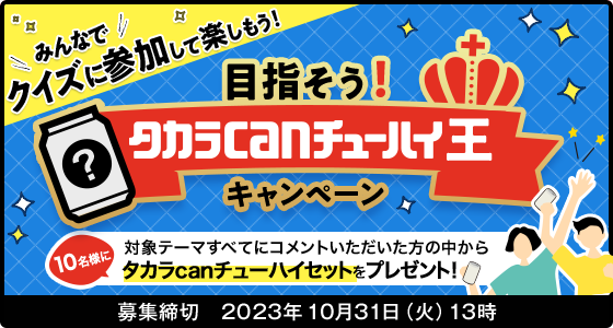 みんなでクイズに参加して楽しもう！ 目指そう！タカラcanチューハイ王キャンペーン 応募締切:2023年10月31日(火)13時