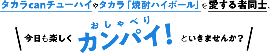 タカラcanチューハイやタカラ「焼酎ハイボール」を愛する者同士、今日も楽しくカンパイ！といきませんか？