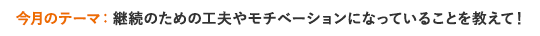 今月のテーマ 継続のための工夫やモチベーションになっていることを教えて！