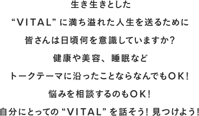  生き生きとした“VITAL”に満ち溢れた人生を送るために皆さんは日頃何を意識していますか？健康や美容、睡眠などトークテーマに沿ったことならなんでもOK！悩みを相談するのもOK！自分にとっての“VITAL”を話そう！見つけよう！