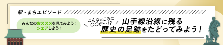 駅・まちエピソード みんなのおススメを見てみよう！シェアしよう！ こんなところに〇〇が・・・！？ 山手線沿線に残る歴史の足跡をたどってみよう！