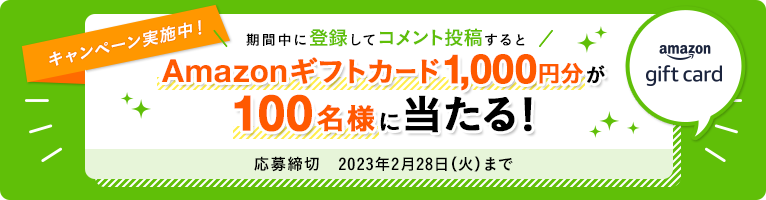 キャンペーン実施中! 期間中に登録してコメント投稿するとAmazonギフトカード1,000円分が100名様に当たる! 応募締切 2023年2月28日(火)まで