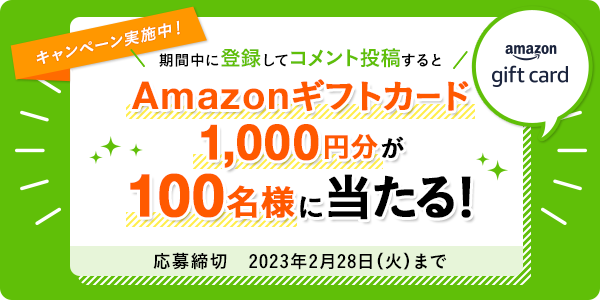 キャンペーン実施中! 期間中に登録してコメント投稿するとAmazonギフトカード1,000円分が100名様に当たる! 応募締切 2023年2月28日(火)まで