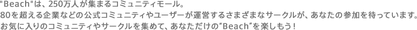“Beach”は250万人が集まるコミュニティモール。80を超える企業などの公式コミュニティやユーザーが運営するさまざまなサークルが、あなたの参加を待っています。お気に入りのコミュニティやサークルを集めて、あなただけの“Beach”を楽しもう！